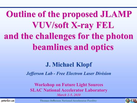 Thomas Jefferson National Accelerator Facility J. Michael Klopf Jefferson Lab - Free Electron Laser Division Outline of the proposed JLAMP VUV/soft X-ray.