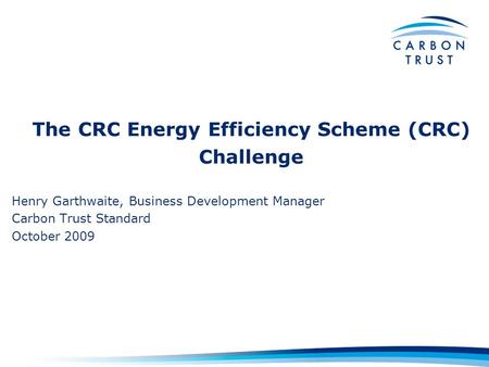 The CRC Energy Efficiency Scheme (CRC) Challenge Henry Garthwaite, Business Development Manager Carbon Trust Standard October 2009.