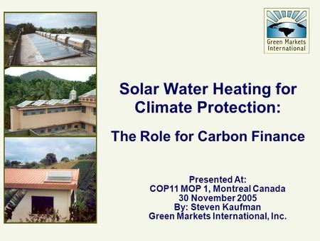 Solar Water Heating for Climate Protection: The Role for Carbon Finance Presented At: COP11 MOP 1, Montreal Canada 30 November 2005 By: Steven Kaufman.
