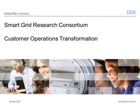 © 2009 IBM Corporation Smart Grid Research Consortium Customer Operations Transformation Global E&U Industry January 2011.