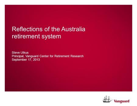 Reflections of the Australia retirement system Steve Utkus Principal, Vanguard Center for Retirement Research September 17, 2013.