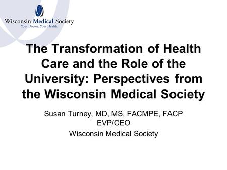 The Transformation of Health Care and the Role of the University: Perspectives from the Wisconsin Medical Society Susan Turney, MD, MS, FACMPE, FACP EVP/CEO.