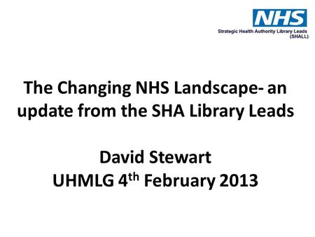 The Changing NHS Landscape- an update from the SHA Library Leads David Stewart UHMLG 4 th February 2013.