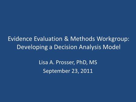 Evidence Evaluation & Methods Workgroup: Developing a Decision Analysis Model Lisa A. Prosser, PhD, MS September 23, 2011.