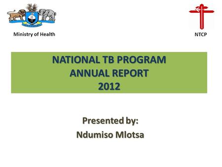 NATIONAL TB PROGRAM ANNUAL REPORT 2012 Presented by: Ndumiso Mlotsa Ministry of Health NTCP.