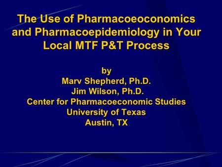 The Use of Pharmacoeoconomics and Pharmacoepidemiology in Your Local MTF P&T Process by Marv Shepherd, Ph.D. Jim Wilson, Ph.D. Center for Pharmacoeconomic.