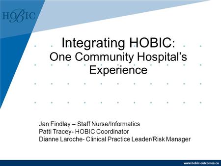Www.hobic-outcomes.ca Jan Findlay – Staff Nurse/Informatics Patti Tracey- HOBIC Coordinator Dianne Laroche- Clinical Practice Leader/Risk Manager Integrating.