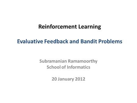 Reinforcement Learning Evaluative Feedback and Bandit Problems Subramanian Ramamoorthy School of Informatics 20 January 2012.