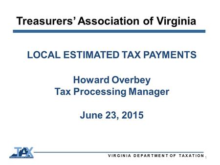 Treasurers’ Association of Virginia VIRGINIA DEPARTMENT OF TAXATION 1 LOCAL ESTIMATED TAX PAYMENTS Howard Overbey Tax Processing Manager June 23, 2015.