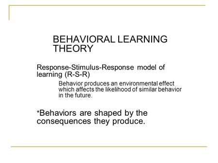 BEHAVIORAL LEARNING THEORY Response-Stimulus-Response model of learning (R-S-R) Behavior produces an environmental effect which affects the likelihood.