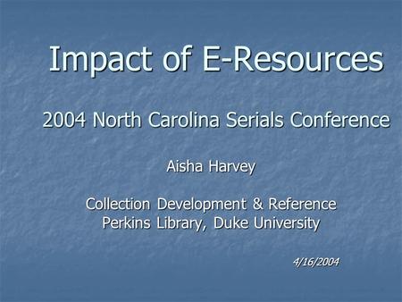 Impact of E-Resources 2004 North Carolina Serials Conference Aisha Harvey Collection Development & Reference Perkins Library, Duke University 4/16/2004.