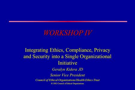 WORKSHOP IV Integrating Ethics, Compliance, Privacy and Security into a Single Organizational Initiative Geralyn Kidera JD Senior Vice President Council.