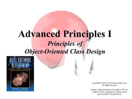 Advanced Principles I Principles of Object-Oriented Class Design Copyright  1998-2006 by Object Mentor, Inc All Rights Reserved Portions of this material.
