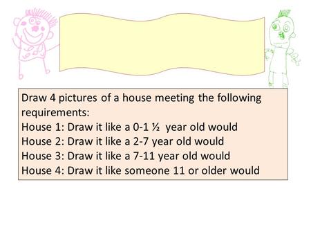 Draw 4 pictures of a house meeting the following requirements: House 1: Draw it like a 0-1 ½ year old would House 2: Draw it like a 2-7 year old would.