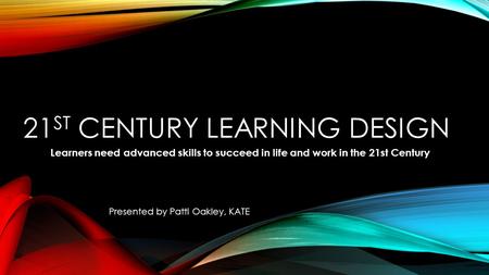 21 ST CENTURY LEARNING DESIGN Learners need advanced skills to succeed in life and work in the 21st Century Presented by Patti Oakley, KATE.