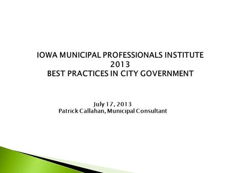 IOWA MUNICIPAL PROFESSIONALS INSTITUTE 2013 BEST PRACTICES IN CITY GOVERNMENT July 17, 2013 Patrick Callahan, Municipal Consultant.
