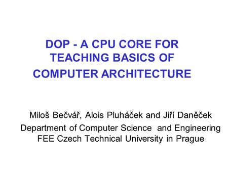 DOP - A CPU CORE FOR TEACHING BASICS OF COMPUTER ARCHITECTURE Miloš Bečvář, Alois Pluháček and Jiří Daněček Department of Computer Science and Engineering.