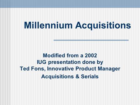 Millennium Acquisitions Modified from a 2002 IUG presentation done by Ted Fons, Innovative Product Manager Acquisitions & Serials.