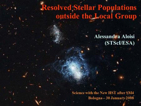 Resolved Stellar Populations outside the Local Group Alessandra Aloisi (STScI/ESA) Science with the New HST after SM4 Bologna – 30 January 2008.