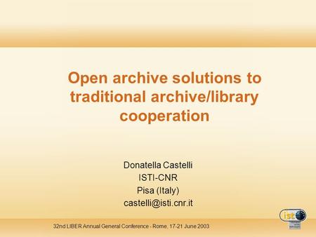 32nd LIBER Annual General Conference - Rome, 17-21 June 2003 Open archive solutions to traditional archive/library cooperation Donatella Castelli ISTI-CNR.