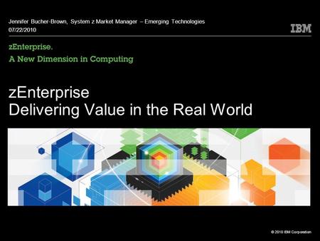 © 2010 IBM Corporation zEnterprise Delivering Value in the Real World Jennifer Bucher-Brown, System z Market Manager – Emerging Technologies 07/22/2010.