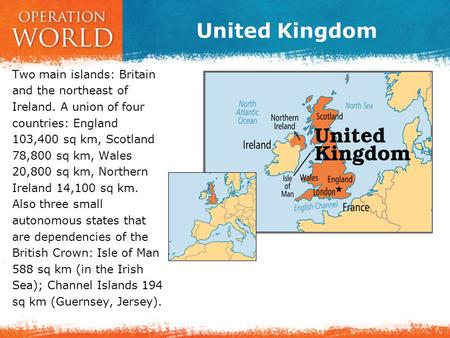 United Kingdom Two main islands: Britain and the northeast of Ireland. A union of four countries: England 103,400 sq km, Scotland 78,800 sq km, Wales 20,800.