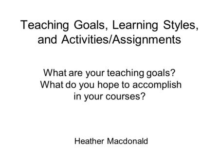 Teaching Goals, Learning Styles, and Activities/Assignments Heather Macdonald What are your teaching goals? What do you hope to accomplish in your courses?