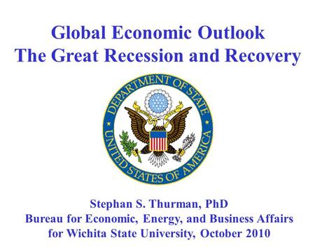 Global Economic Outlook The Great Recession and Recovery Stephan S. Thurman, PhD Bureau for Economic, Energy, and Business Affairs for Wichita State University,