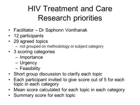 HIV Treatment and Care Research priorities Facilitator – Dr Saphonn Vonthanak 12 participants 29 agreed topics –not grouped on methodology or subject category.