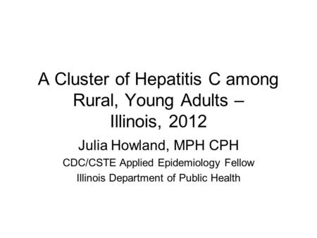 A Cluster of Hepatitis C among Rural, Young Adults – Illinois, 2012 Julia Howland, MPH CPH CDC/CSTE Applied Epidemiology Fellow Illinois Department of.