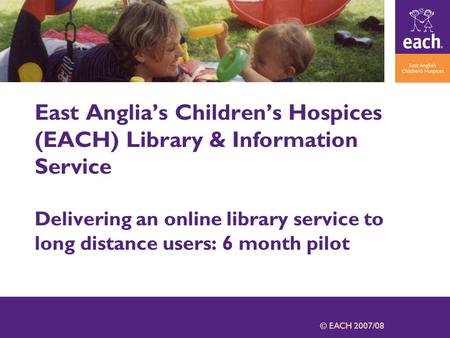 © EACH 2007/08 East Anglia’s Children’s Hospices (EACH) Library & Information Service Delivering an online library service to long distance users: 6 month.