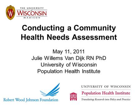Conducting a Community Health Needs Assessment May 11, 2011 Julie Willems Van Dijk RN PhD University of Wisconsin Population Health Institute.