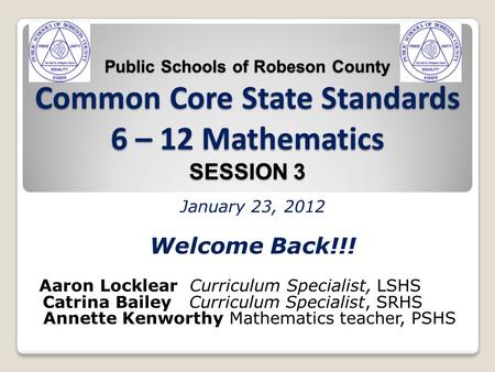 Public Schools of Robeson County Common Core State Standards 6 – 12 Mathematics SESSION 3 January 23, 2012 Welcome Back!!! Aaron Locklear Curriculum Specialist,