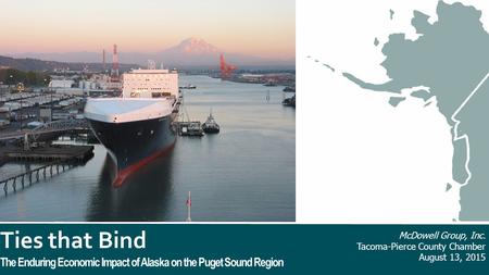 Ties that Bind The Enduring Economic Impact of Alaska on the Puget Sound Region McDowell Group, Inc. Tacoma-Pierce County Chamber August 13, 2015.