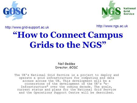“How to Connect Campus Grids to the NGS” Neil Geddes Director, GOSC The UK's National Grid Service is a project to deploy and operate a grid infrastructure.