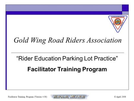 Facilitator Training Program (Version 4.08)© April 2008 “Rider Education Parking Lot Practice” Facilitator Training Program Gold Wing Road Riders Association.