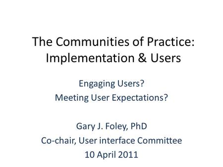 The Communities of Practice: Implementation & Users Engaging Users? Meeting User Expectations? Gary J. Foley, PhD Co-chair, User interface Committee 10.