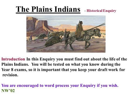 The Plains Indians - Historical Enquiry Introduction In this Enquiry you must find out about the life of the Plains Indians. You will be tested on what.