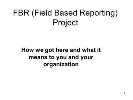1 FBR (Field Based Reporting) Project How we got here and what it means to you and your organization.