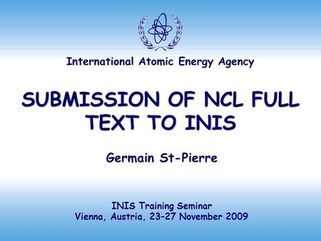 International Atomic Energy Agency SUBMISSION OF NCL FULL TEXT TO INIS Germain St-Pierre INIS Training Seminar Vienna, Austria, 23–27 November 2009.