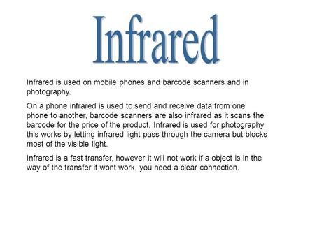 Infrared is used on mobile phones and barcode scanners and in photography. On a phone infrared is used to send and receive data from one phone to another,