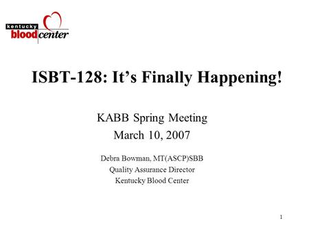 1 ISBT-128: It’s Finally Happening! KABB Spring Meeting March 10, 2007 Debra Bowman, MT(ASCP)SBB Quality Assurance Director Kentucky Blood Center.
