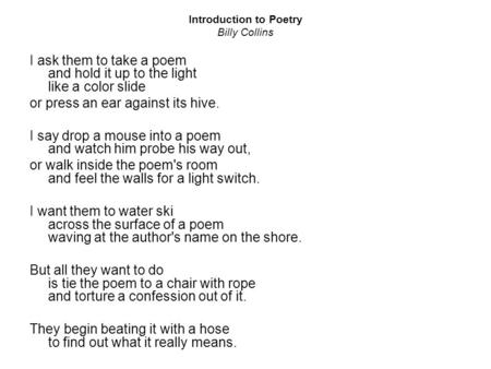 Introduction to Poetry Billy Collins I ask them to take a poem and hold it up to the light like a color slide or press an ear against its hive. I say drop.