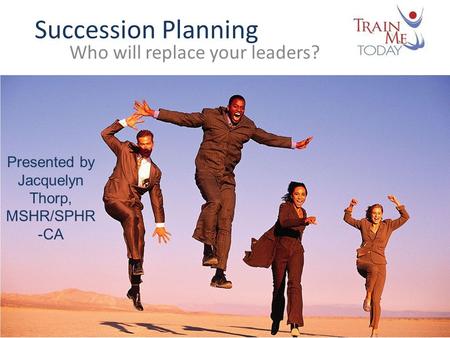 Succession Planning Who will replace your leaders? Presented by Jacquelyn Thorp, MSHR/SPHR -CA.