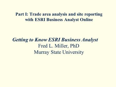 Part I: Trade area analysis and site reporting with ESRI Business Analyst Online Getting to Know ESRI Business Analyst Fred L. Miller, PhD Murray State.