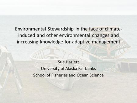 Environmental Stewardship in the face of climate- induced and other environmental changes and increasing knowledge for adaptive management Sue Hazlett.