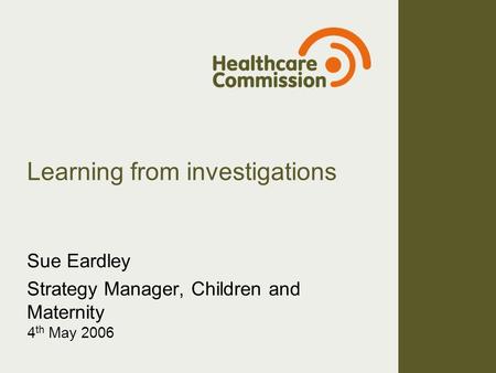 Learning from investigations Sue Eardley Strategy Manager, Children and Maternity 4 th May 2006.