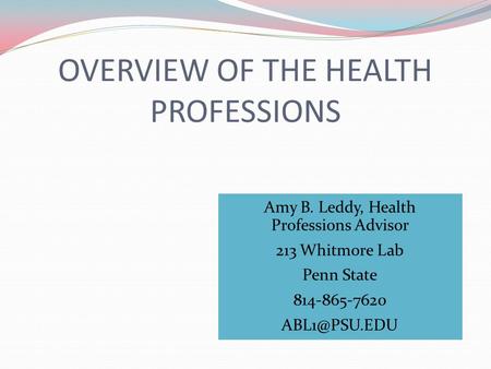 OVERVIEW OF THE HEALTH PROFESSIONS Amy B. Leddy, Health Professions Advisor 213 Whitmore Lab Penn State 814-865-7620