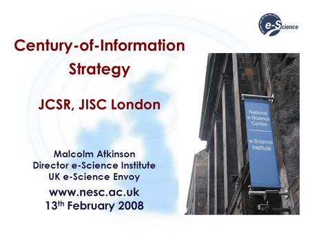 Century-of-Information Strategy JCSR, JISC London Malcolm Atkinson Director e-Science Institute UK e-Science Envoy www.nesc.ac.uk 13 th February 2008.