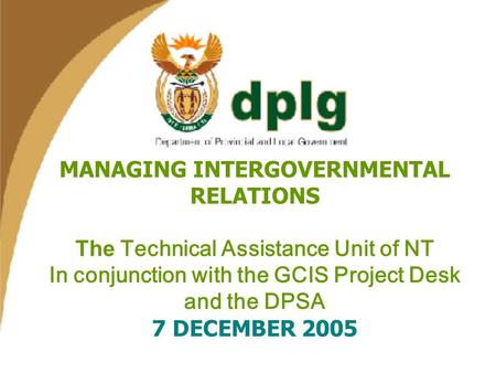 1 MANAGING INTERGOVERNMENTAL RELATIONS The Technical Assistance Unit of NT In conjunction with the GCIS Project Desk and the DPSA 7 DECEMBER 2005.
